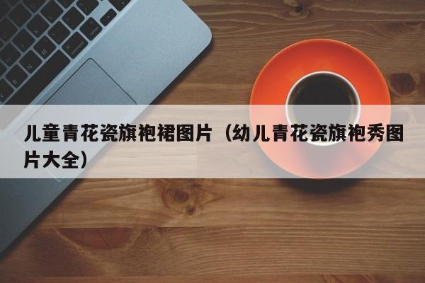 儿童青花瓷旗袍裙图片（幼儿青花瓷旗袍秀图片大全）