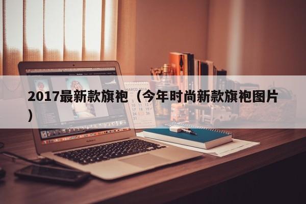2017最新款旗袍（今年时尚新款旗袍图片）