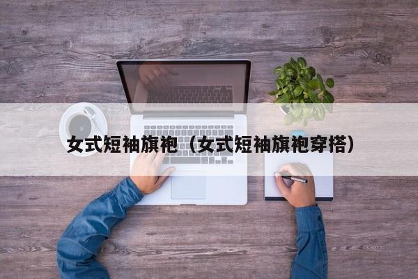 女式短袖旗袍（女式短袖旗袍穿搭）