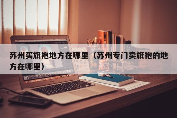 苏州买旗袍地方在哪里（苏州专门卖旗袍的地方在哪里）