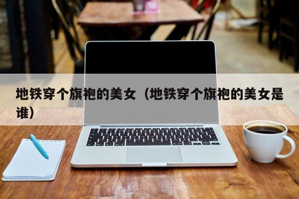 地铁穿个旗袍的美女（地铁穿个旗袍的美女是谁）