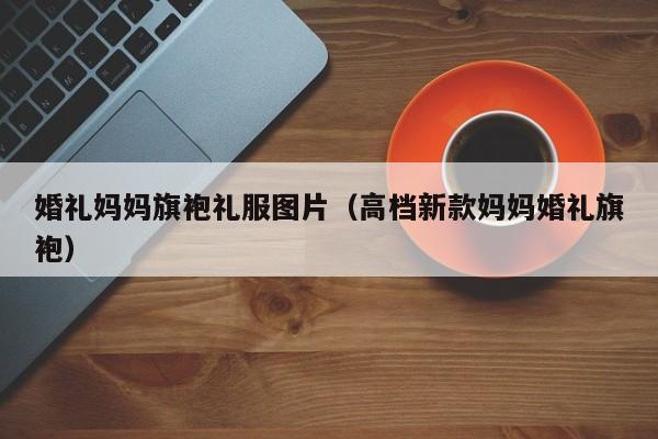 婚礼妈妈旗袍礼服图片（高档新款妈妈婚礼旗袍）