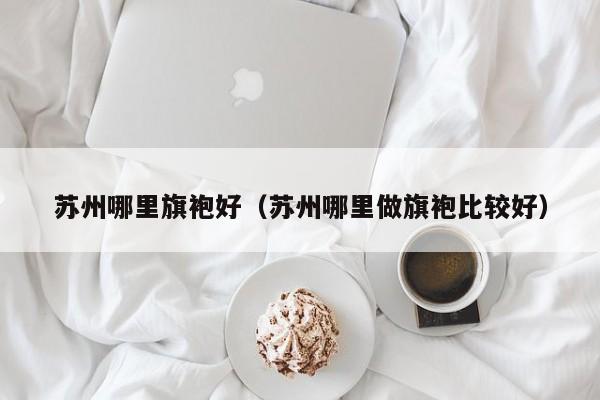 苏州哪里旗袍好（苏州哪里做旗袍比较好）