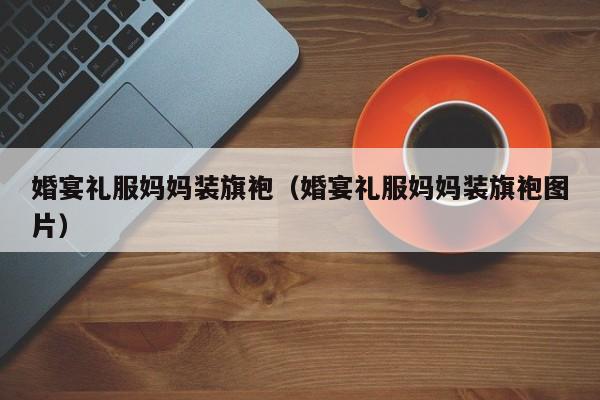 婚宴礼服妈妈装旗袍（婚宴礼服妈妈装旗袍图片）