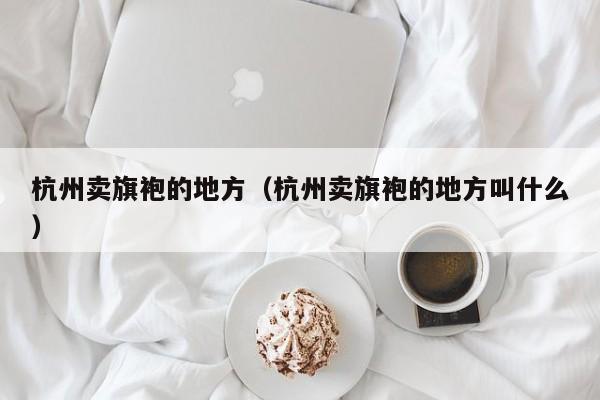 杭州卖旗袍的地方（杭州卖旗袍的地方叫什么）