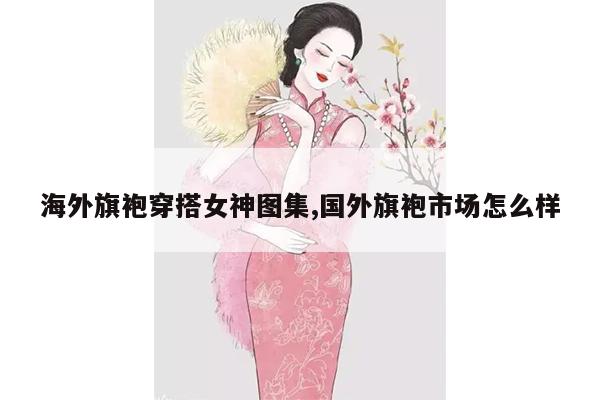 海外旗袍穿搭女神图集,国外旗袍市场怎么样